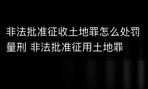 非法批准征收土地罪怎么处罚量刑 非法批准征用土地罪