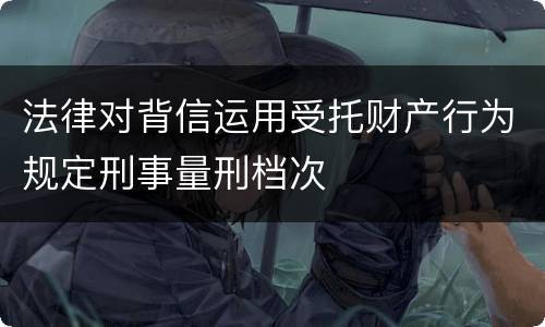 法律对背信运用受托财产行为规定刑事量刑档次