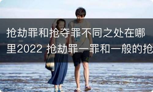 抢劫罪和抢夺罪不同之处在哪里2022 抢劫罪一罪和一般的抢劫罪