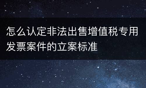 怎么认定非法出售增值税专用发票案件的立案标准