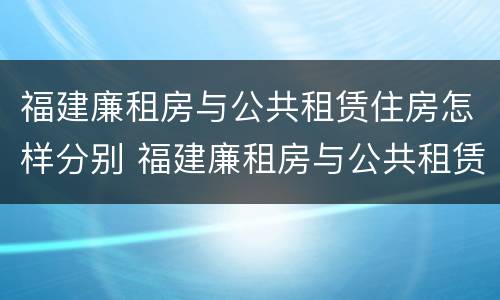 福建廉租房与公共租赁住房怎样分别 福建廉租房与公共租赁住房怎样分别认定