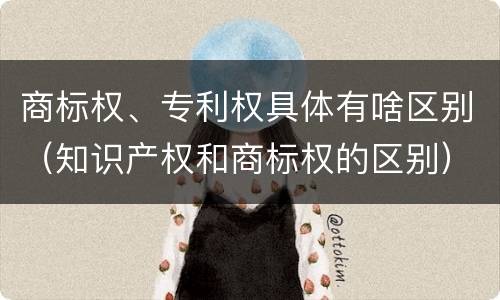 商标权、专利权具体有啥区别（知识产权和商标权的区别）