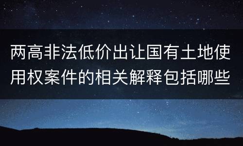 两高非法低价出让国有土地使用权案件的相关解释包括哪些重要内容
