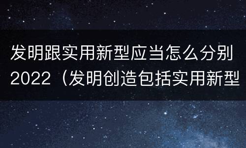 发明跟实用新型应当怎么分别2022（发明创造包括实用新型吗）