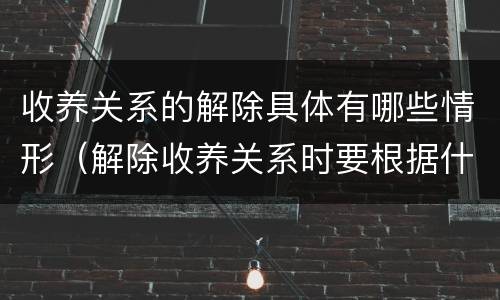 收养关系的解除具体有哪些情形（解除收养关系时要根据什么状况确定双方当事人）