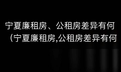 宁夏廉租房、公租房差异有何（宁夏廉租房,公租房差异有何规定）