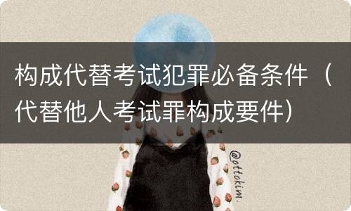 构成代替考试犯罪必备条件（代替他人考试罪构成要件）