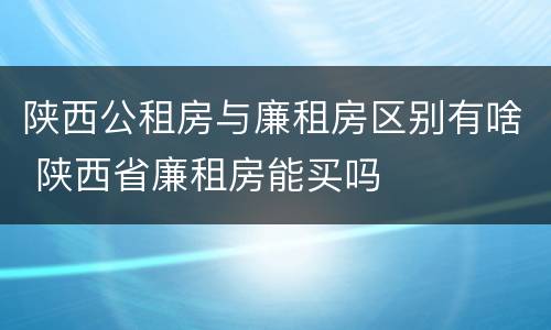 陕西公租房与廉租房区别有啥 陕西省廉租房能买吗