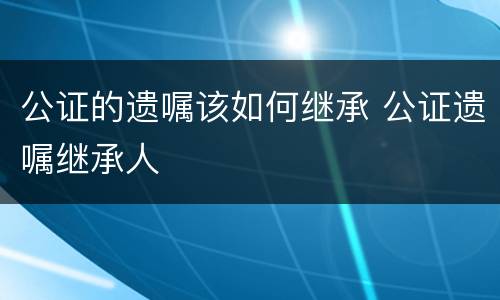 公证的遗嘱该如何继承 公证遗嘱继承人