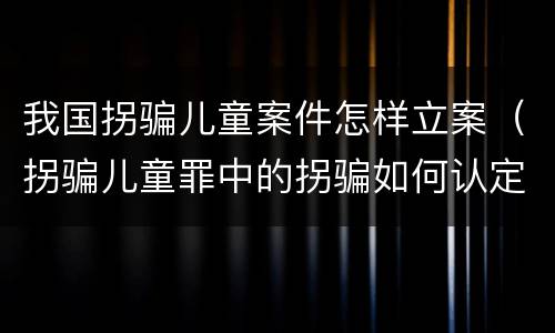 我国拐骗儿童案件怎样立案（拐骗儿童罪中的拐骗如何认定）
