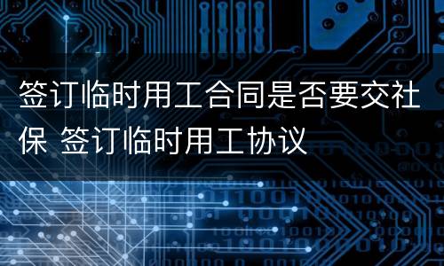 签订临时用工合同是否要交社保 签订临时用工协议