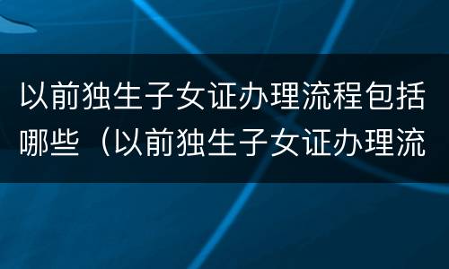 以前独生子女证办理流程包括哪些（以前独生子女证办理流程包括哪些东西）
