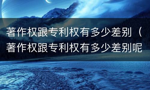 著作权跟专利权有多少差别（著作权跟专利权有多少差别呢）