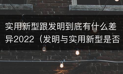 实用新型跟发明到底有什么差异2022（发明与实用新型是否具有实用性）