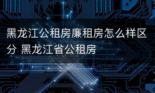 黑龙江公租房廉租房怎么样区分 黑龙江省公租房