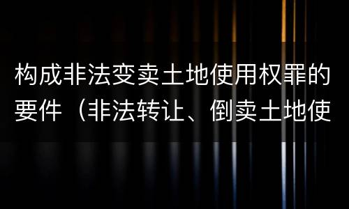 构成非法变卖土地使用权罪的要件（非法转让、倒卖土地使用权罪构成要件）