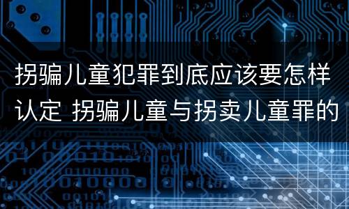 拐骗儿童犯罪到底应该要怎样认定 拐骗儿童与拐卖儿童罪的区别