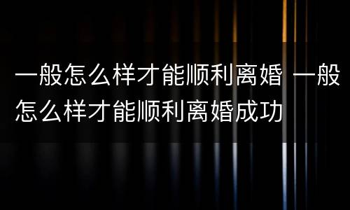 一般怎么样才能顺利离婚 一般怎么样才能顺利离婚成功