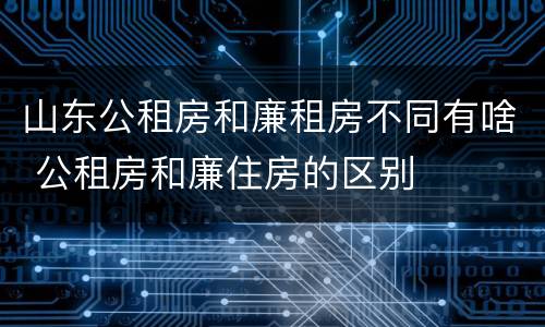 山东公租房和廉租房不同有啥 公租房和廉住房的区别