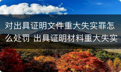 对出具证明文件重大失实罪怎么处罚 出具证明材料重大失实罪