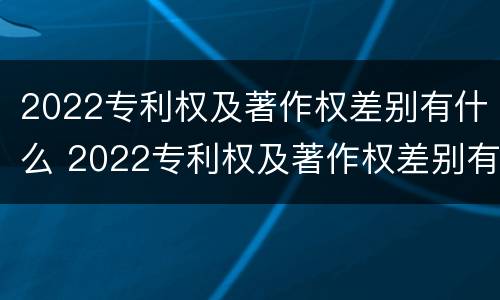 2022专利权及著作权差别有什么 2022专利权及著作权差别有什么