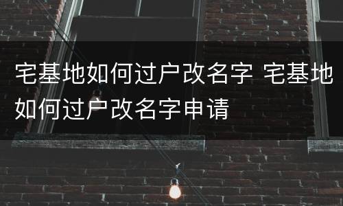 宅基地如何过户改名字 宅基地如何过户改名字申请