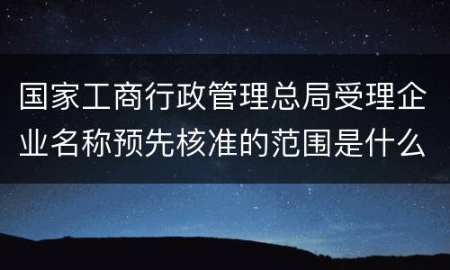 国家工商行政管理总局受理企业名称预先核准的范围是什么