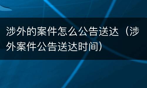 涉外的案件怎么公告送达（涉外案件公告送达时间）