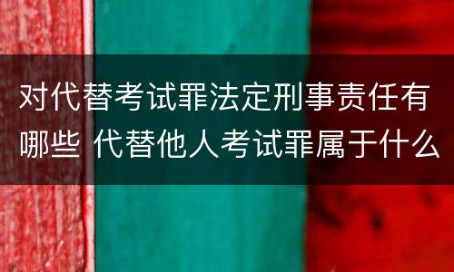 对代替考试罪法定刑事责任有哪些 代替他人考试罪属于什么类犯罪