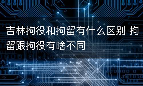 吉林拘役和拘留有什么区别 拘留跟拘役有啥不同