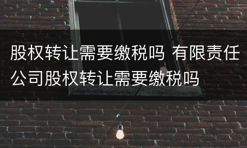 股权转让需要缴税吗 有限责任公司股权转让需要缴税吗