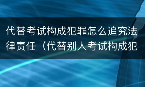 代替考试构成犯罪怎么追究法律责任（代替别人考试构成犯罪吗）