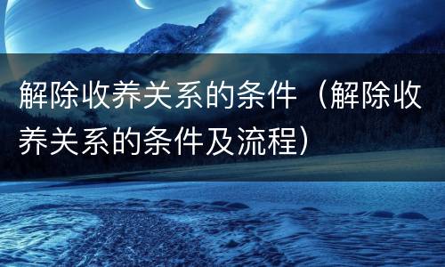 解除收养关系的条件（解除收养关系的条件及流程）