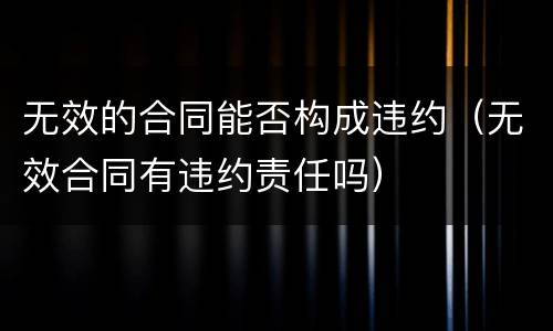 无效的合同能否构成违约（无效合同有违约责任吗）