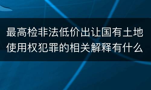 最高检非法低价出让国有土地使用权犯罪的相关解释有什么主要内容
