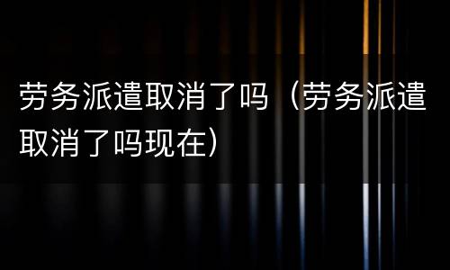 劳务派遣取消了吗（劳务派遣取消了吗现在）