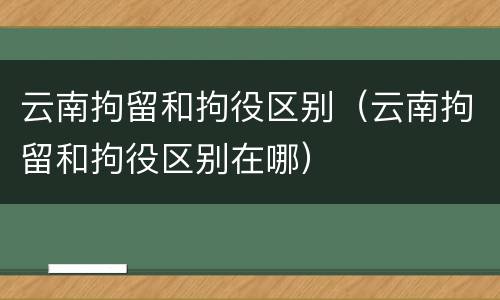 云南拘留和拘役区别（云南拘留和拘役区别在哪）
