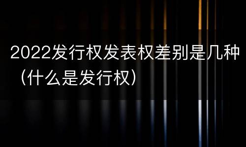 2022发行权发表权差别是几种（什么是发行权）