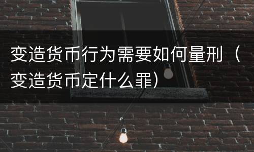变造货币行为需要如何量刑（变造货币定什么罪）