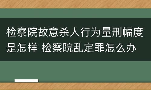 检察院故意杀人行为量刑幅度是怎样 检察院乱定罪怎么办