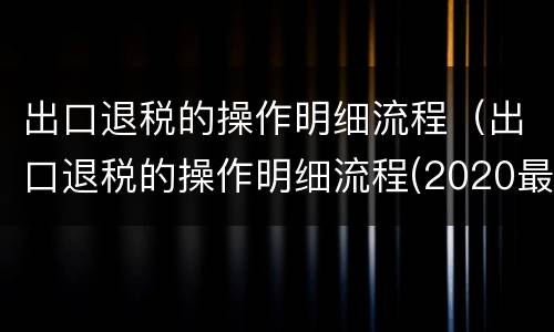 出口退税的操作明细流程（出口退税的操作明细流程(2020最新）