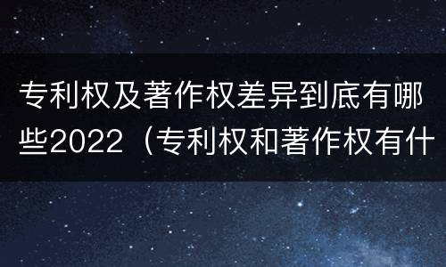专利权及著作权差异到底有哪些2022（专利权和著作权有什么区别）
