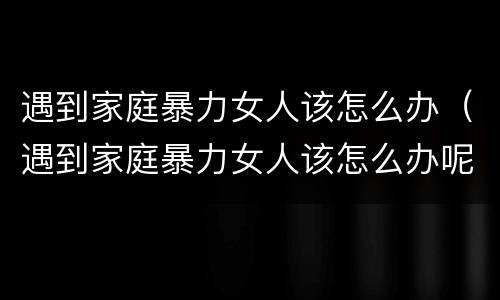 遇到家庭暴力女人该怎么办（遇到家庭暴力女人该怎么办呢）