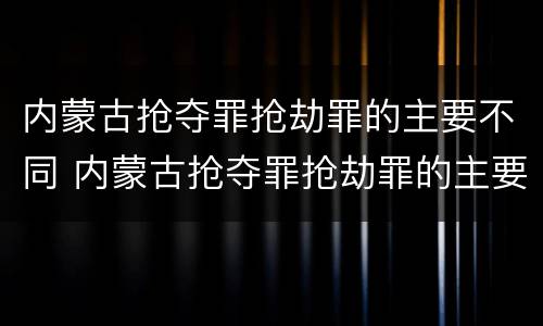 内蒙古抢夺罪抢劫罪的主要不同 内蒙古抢夺罪抢劫罪的主要不同情节