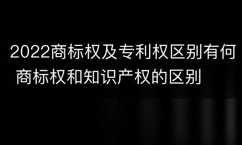 2022商标权及专利权区别有何 商标权和知识产权的区别