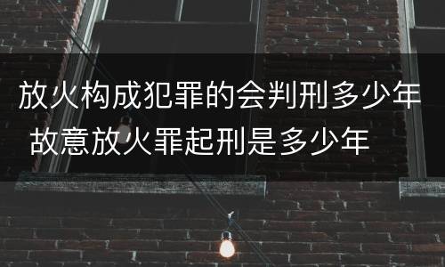 放火构成犯罪的会判刑多少年 故意放火罪起刑是多少年