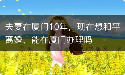 夫妻在厦门10年，现在想和平离婚，能在厦门办理吗