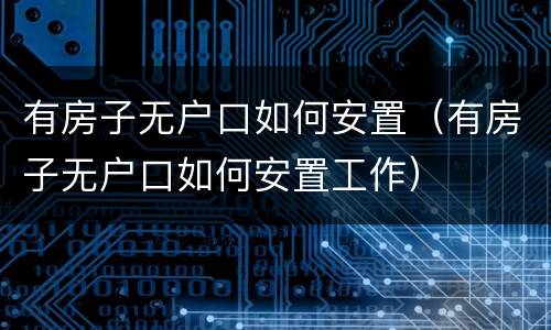 有房子无户口如何安置（有房子无户口如何安置工作）