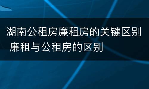 湖南公租房廉租房的关键区别 廉租与公租房的区别
