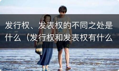 发行权、发表权的不同之处是什么（发行权和发表权有什么区别）